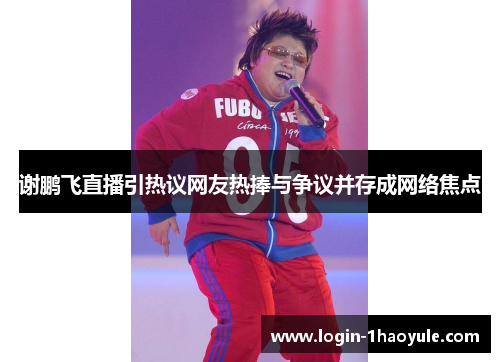 谢鹏飞直播引热议网友热捧与争议并存成网络焦点